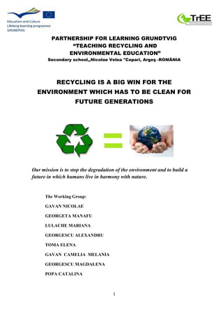 1
PARTNERSHIP FOR LEARNING GRUNDTVIG
“TEACHING RECYCLING AND
ENVIRONMENTAL EDUCATION”
Secondary school,,Nicolae Velea "Cep...