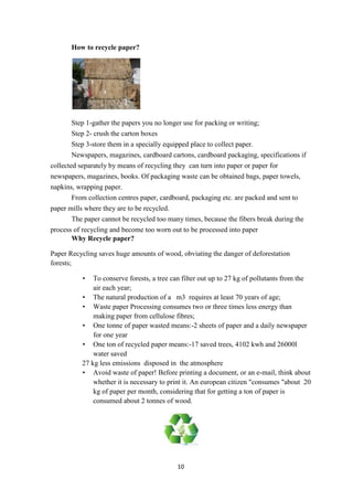 10
How to recycle paper?
Step 1-gather the papers you no longer use for packing or writing;
Step 2- crush the carton boxes
Step 3-store them in a specially equipped place to collect paper.
Newspapers, magazines, cardboard cartons, cardboard packaging, specifications if
collected separately by means of recycling they can turn into paper or paper for
newspapers, magazines, books. Of packaging waste can be obtained bags, paper towels,
napkins, wrapping paper.
From collection centres paper, cardboard, packaging etc. are packed and sent to
paper mills where they are to be recycled.
The paper cannot be recycled too many times, because the fibers break during the
process of recycling and become too worn out to be processed into paper
Why Recycle paper?
Paper Recycling saves huge amounts of wood, obviating the danger of deforestation
forests;
• To conserve forests, a tree can filter out up to 27 kg of pollutants from the
air each year;
• The natural production of a m3 requires at least 70 years of age;
• Waste paper Processing consumes two or three times less energy than
making paper from cellulose fibres;
• One tonne of paper wasted means:-2 sheets of paper and a daily newspaper
for one year
• One ton of recycled paper means:-17 saved trees, 4102 kwh and 26000l
water saved
27 kg less emissions disposed in the atmosphere
• Avoid waste of paper! Before printing a document, or an e-mail, think about
whether it is necessary to print it. An european citizen "consumes "about 20
kg of paper per month, considering that for getting a ton of paper is
consumed about 2 tonnes of wood.
 