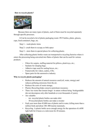 11
How to recycle plastic?
Because there are many types of plastic, each of them must be recycled separately
through specific processes.
It Can be recycled a lot of plastic packaging waste: PET bottles, plates, glasses,
cups, food containers, bags, etc.
Step 1: - wash plastic items
Step 2:- crush them to occupy as little space
Step 3: - store them in special places for collecting plastic.
After collecting plastic bottles waste are transported to recycling factories where it
enters the processing being converted into flakes of plastic that can be used for various
products:
- Fibres for carpets, stuffing material for pillows, plush toys, etc.;
- Sealants for sleeping bags;
- Adhesive tape used for sealing boxes, etc.;
- Frameworks for videos, audios, CDs;
- Spare parts for the automotive industry
Why to recycle plastic packaging?
• Reduces the amount of natural resources used (oil, water, energy) and
reduces polluting emissions from the air;
• Reduces the costs of waste storage;
• Plastics Recycling helps conserve petroleum resources;
• There Are waste that remain longer in nature without being biodegradable
(do not decompose only after hundreds or even thousands of years);
• Are valuable:
- ten recycled plastic bottles can make shirt
- 50 recycled plastic bottles can make a sweater
• Each year more than 45,000 tons of plastic end in water, killing more than a
million birds and about 100. 000 marine mammals;
• Recycling A plastic bottle saves enough energy for the operation of a 60W
light bulb for 6 hours or a television for 20 minutes.
 