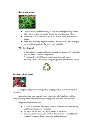 12
How to recycle glass?
Glass collected is sorted according to color and sent to processing centers
where it is converted into shards, cleaned and passed through filters;
The melten Glass is poured into molds and molded into bottles of various
shapes.
Better than recycling the glass is its reuse. So many of the glass packaging
can be refilled, subtracting the costs of raw materials.
Why Recycle glass?
In the production process, pollution is reduced, the amount of raw materials
used and about 25% of the energy saved
A bottle needs 1,000,000 years to decompose into small pieces;
Recycling a bottle saves enough energy to operate a 100W bulb for 4 hours.
How to recycle the metals
Metal packaging are of two categories: packaging made of aluminium and steel
packaging.
Aluminium is the most recycled waste, it can be recycled indefinitely without
losing its quality. Most of the aluminium packaging is the aluminum cans for drinks.
Why to recycle aluminum cans?
• If a dose of aluminum is recycled, a dose of aluminum is obtained, saving
an identical amount of raw materials;
• Each year thre are used over 6 billion doses of aluminum;
• Recycling means reducing the pollution that would have resulted from the
process of extracting the ore, processing and transporting it ;
 
