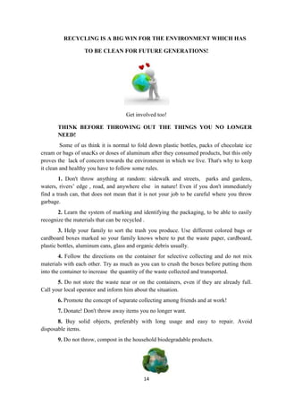 14
RECYCLING IS A BIG WIN FOR THE ENVIRONMENT WHICH HAS
TO BE CLEAN FOR FUTURE GENERATIONS!
Get involved too!
THINK BEFORE THROWING OUT THE THINGS YOU NO LONGER
NEED!
Some of us think it is normal to fold down plastic bottles, packs of chocolate ice
cream or bags of snacKs or doses of aluminum after they consumed products, but this only
proves the lack of concern towards the environment in which we live. That's why to keep
it clean and healthy you have to follow some rules.
1. Don't throw anything at random: sidewalk and streets, parks and gardens,
waters, rivers’ edge , road, and anywhere else in nature! Even if you don't immediately
find a trash can, that does not mean that it is not your job to be careful where you throw
garbage.
2. Learn the system of marking and identifying the packaging, to be able to easily
recognize the materials that can be recycled .
3. Help your family to sort the trash you produce. Use different colored bags or
cardboard boxes marked so your family knows where to put the waste paper, cardboard,
plastic bottles, aluminum cans, glass and organic debris usually.
4. Follow the directions on the container for selective collecting and do not mix
materials with each other. Try as much as you can to crush the boxes before putting them
into the container to increase the quantity of the waste collected and transported.
5. Do not store the waste near or on the containers, even if they are already full.
Call your local operator and inform him about the situation.
6. Promote the concept of separate collecting among friends and at work!
7. Donate! Don't throw away items you no longer want.
8. Buy solid objects, preferably with long usage and easy to repair. Avoid
disposable items.
9. Do not throw, compost in the household biodegradable products.
 