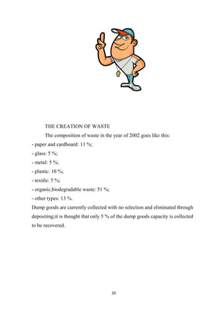 20
THE CREATION OF WASTE
The composition of waste in the year of 2002 goes like this:
- paper and cardboard: 11 %;
- glass: 5 %;
- metal: 5 %;
- plastic: 10 %;
- textile: 5 %;
- organic,biodegradable waste: 51 %;
- other types: 13 %.
Dump goods are currently collected with no selection and eliminated through
depositing;it is thought that only 5 % of the dump goods capacity is collected
to be recovered.
 