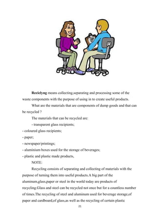 21
Reciclyng means collecting,separating and processing some of the
waste components with the purpose of using in to create useful products.
What are the materials that are components of dump goods and that can
be recycled ?
The materials that can be recycled are:
- transparent glass recipients;
- coloured glass recipients;
- paper;
- newspaper/printings;
- aluminium boxes used for the storage of beverages;
- plastic and plastic made products,
NOTE:
Recycling consists of separating and collecting of materials with the
purpose of turning them into useful products.A big part of the
aluminum,glass,paper or steel in the world today are products of
recycling.Glass and steel can be recycled not once but for a countless number
of times.The recycling of steel and aluminum used for beverage storage,of
paper and cardboard,of glass,as well as the recycling of certain plastic
 