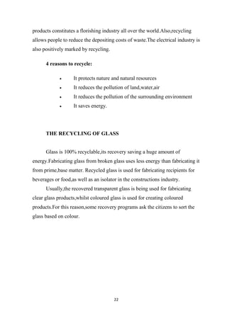 22
products constitutes a florishing industry all over the world.Also,recycling
allows people to reduce the depositing costs of waste.The electrical industry is
also positively marked by recycling.
4 reasons to recycle:
It protects nature and natural resources
It reduces the pollution of land,water,air
It reduces the pollution of the surrounding environment
It saves energy.
THE RECYCLING OF GLASS
Glass is 100% recyclable,its recovery saving a huge amount of
energy.Fabricating glass from broken glass uses less energy than fabricating it
from prime,base matter. Recycled glass is used for fabricating recipients for
beverages or food,as well as an isolator in the constructions industry.
Usually,the recovered transparent glass is being used for fabricating
clear glass products,whilst coloured glass is used for creating coloured
products.For this reason,some recovery programs ask the citizens to sort the
glass based on colour.
 