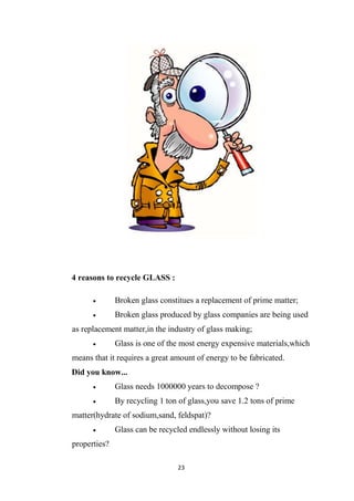 23
4 reasons to recycle GLASS :
Broken glass constitues a replacement of prime matter;
Broken glass produced by glass companies are being used
as replacement matter,in the industry of glass making;
Glass is one of the most energy expensive materials,which
means that it requires a great amount of energy to be fabricated.
Did you know...
Glass needs 1000000 years to decompose ?
By recycling 1 ton of glass,you save 1.2 tons of prime
matter(hydrate of sodium,sand, feldspat)?
Glass can be recycled endlessly without losing its
properties?
 