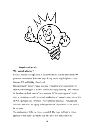 24
Recycling of plastics
Why recycle plastics ?
Because natural decomposition in the environment requires more than 500
years due to materials that make it up . Every ton of recycled plastic saves
between 700 and 800 kg of crude oil .
Plastics industry has developed a coding system that allows consumers to
identify different types of plastics used in packaging industry . The code can
be found on the back most of the containers. Of the many types of plastics
used in packaging , usually recycled : packaging of mineral water / juice made
of PET ( polyethylene tetraftalat ) recyclable raw materials . Packages are
delivered pancakes, with plug and ring removed. Paper labels do not have to
be removed .
The packaging of different colors separated. The clear will lead to obtain
granules which can be given any use. The color mix and color in the
 