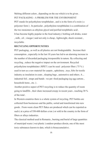 25
Melting different colors , depending on the use which is to be given .
PET PACKAGING - A PROBLEM FOR THE ENVIRONMENT
PET stands for polyethylene terephthalate , and is in the form of a resin ( a
polyester form ) . In particular , polyethylene terephthalate is a combination of
the two monomers as ethylene glycol and purified terephthalic acid .
It has become highly popular in the food industry ( bottling soft drinks, water
, milk , oil , vinegar ) and not only is cheap , lightweight, shock resistant ,
recyclable .
RECYCLING OPPORTUNITIES
PET packaging , as well as all plastics are not biodegradable . Increase their
consumption , especially in the last 10 years has led to an alarming increase in
the number of discarded packaging irresponsible in nature. By collecting and
recycling , reduce the negative impact on the environment. Recycled
polyethylene terephthalate ( RPET ) can be used : polyester fiber ( 75 % )
used in turn as a raw material for carpets , upholstery , toys, felts for textile
industry as insulation in coats , sleeping bags , automotive and others. A. ,
industrial foil , straps and bands : we pet -food packaging (eg egg cartons ,
household items , etc. ) .
Another positive aspect of PET recycling is to reduce the quantity of waste
going to landfills , their share increased creepy in recent years , reaching 30 %
of the total .
In Western countries there is a whole system of recycling. PET bottles are
collected from businesses and the public, sorted and transformed into new
goods . From waste clean PET flakes are produced which can be exported as
such ( at a price of 550-600 dollars a ton ) or sold in the country in the form of
fibers or alloys industries.
The classical method used in Romania , burning and burial of large quantities
of municipal waste ( wet plastic ) outdoor produce dioxin, one of the most
toxic substances known to date, which is bioaccumulative .
 