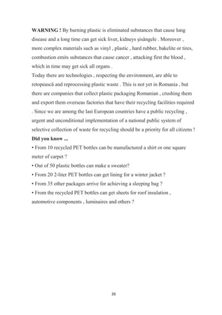 26
WARNING ! By burning plastic is eliminated substances that cause lung
disease and a long time can get sick liver, kidneys şisângele . Moreover ,
more complex materials such as vinyl , plastic , hard rubber, bakelite or tires,
combustion emits substances that cause cancer , attacking first the blood ,
which in time may get sick all organs .
Today there are technologies , respecting the environment, are able to
retopească and reprocessing plastic waste . This is not yet in Romania , but
there are companies that collect plastic packaging Romanian , crushing them
and export them overseas factories that have their recycling facilities required
. Since we are among the last European countries have a public recycling ,
urgent and unconditional implementation of a national public system of
selective collection of waste for recycling should be a priority for all citizens !
Did you know ...
• From 10 recycled PET bottles can be manufactured a shirt or one square
meter of carpet ?
• Out of 50 plastic bottles can make a sweater?
• From 20 2-liter PET bottles can get lining for a winter jacket ?
• From 35 other packages arrive for achieving a sleeping bag ?
• From the recycled PET bottles can get sheets for roof insulation ,
automotive components , luminaires and others ?
 