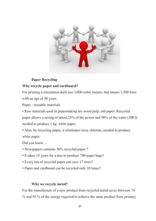 27
Paper Recycling
Why recycle paper and cardboard?
For printing a circulation daily use 3,000 cubic meters, that means 1,500 trees
with an age of 50 years.
Paper - reusable materials
• Raw materials used in papermaking are wood pulp, old paper. Recycled
paper allows a saving of about 25% of the power and 90% of the water (300 l)
needed to produce 1 kg. white paper.
• Also, by recycling paper, it eliminates toxic chlorine, needed to produce
white paper.
Did you know ...
• Newspapers contains 50% recycled paper ?
• It takes 15 years for a tree to produce 700 paper bags?
• Every ton of recycled paper can save 17 trees?
• Paper and cardboard can be recycled only 10 times?
Why we recycle metal?
For the manufacture of a new product from recycled metal saves between 74
% and 95 % of the energy required to achieve the same product from primary
 
