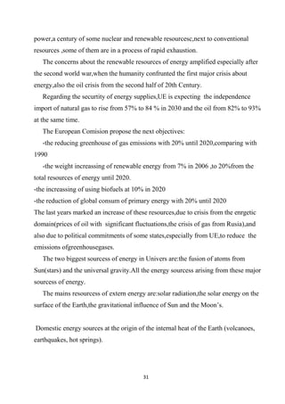 31
power,a century of some nuclear and renewable resourcesc,next to conventional
resources ,some of them are in a process of rapid exhaustion.
The concerns about the renewable resources of energy amplified especially after
the second world war,when the humanity confrunted the first major crisis about
energy,also the oil crisis from the second half of 20th Century.
Regarding the securtity of energy supplies,UE is expecting the independence
import of natural gas to rise from 57% to 84 % in 2030 and the oil from 82% to 93%
at the same time.
The European Comision propose the next objectives:
-the reducing greenhouse of gas emissions with 20% until 2020,comparing with
1990
-the weight increassing of renewable energy from 7% in 2006 ,to 20%from the
total resources of energy until 2020.
-the increassing of using biofuels at 10% in 2020
-the reduction of global consum of primary energy with 20% until 2020
The last years marked an increase of these resources,due to crisis from the enrgetic
domain(prices of oil with significant fluctuations,the crisis of gas from Rusia),and
also due to political commitments of some states,especially from UE,to reduce the
emissions ofgreenhousegases.
The two biggest sourcess of energy in Univers are:the fusion of atoms from
Sun(stars) and the universal gravity.All the energy sourcess arising from these major
sourcess of energy.
The mains resourcess of extern energy are:solar radiation,the solar energy on the
surface of the Earth,the gravitational influence of Sun and the Moon’s.
Domestic energy sources at the origin of the internal heat of the Earth (volcanoes,
earthquakes, hot springs).
 