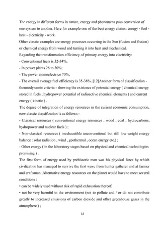 32
The energy in different forms in nature, energy and phenomena pass conversion of
one system to another. Here for example one of the best energy chains: energy - fuel -
heat - electricity - work.
Other classic examples are energy processes occurring in the Sun (fusion and fission)
or chemical energy from wood and turning it into heat and mechanical.
Regarding the transformation efficiency of primary energy into electricity:
- Conventional fuels is 32-34%;
- In power plants 28 to 30%;
- The power atomoelectrice 70%;
- The overall average fuel efficiency is 35-38%. [12]Another form of classification -
thermodynamic criteria - showing the existence of potential energy ( chemical energy
stored in fuels , hydropower potential of radioactive chemical elements ) and current
energy ( kinetic ) .
The degree of integration of energy resources in the current economic consumption,
now classic classification is as follows :
- Classical resources ( conventional energy resources , wood , coal , hydrocarbons,
hydropower and nuclear fuels ) ;
- Non-classical resources ( inexhaustible unconventional but still low weight energy
balance : solar radiation , wind , geothermal , ocean energy etc.) ;
- Other energy ( in the laboratory stages based on physical and chemical technologies
promising ) .
The first form of energy used by prehistoric man was his physical force by which
civilization has managed to survive the first wave from hunter gatherer and at farmer
and craftsman .Alternative energy resources on the planet would have to meet several
conditions :
• can be widely used without risk of rapid exhaustion thereof;
• not be very harmful to the environment (not to pollute and / or do not contribute
greatly to increased emissions of carbon dioxide and other greenhouse gases in the
atmosphere ) ;
 