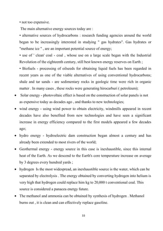 33
• not too expensive.
The main alternative energy sources today are :
• alternative sources of hydrocarbons : research funding agencies around the world
began to be increasingly interested in studying " gas hydrates". Gas hydrates or
"methane ice " , are an important potential source of energy;
• use of ' clean' coal - coal , whose use on a large scale began with the Industrial
Revolution of the eighteenth century, still best known energy reserves on Earth ;
• Biofuels - processing of oilseeds for obtaining liquid fuels has been regarded in
recent years as one of the viable alternatives of using conventional hydrocarbons;
shale and tar sands - are sedimentary rocks in geologic time were rich in organic
matter . In many cases , these rocks were generating hirocarburi ( petroleum);
Solar energy - photovoltaic effect is based on the construction of solar panels is not
as expensive today as decades ago , and thanks to new technologies;
wind energy - using wind power to obtain electricity, windmills appeared in recent
decades have also benefited from new technologies and have seen a significant
increase in energy efficiency compared to the first models appeared a few decades
ago;
hydro energy - hydroelectric dam construction began almost a century and has
already been extended to most rivers of the world;
Geothermal energy - energy source in this case is inexhaustible, since this internal
heat of the Earth. As we descend to the Earth's core temperature increase on average
by 3 degrees every hundred yards ;
hydrogen Is the most widespread, an inexhaustible source is the water, which can be
separated by electrolysis . The energy obtained by converting hydrogen into helium is
very high that hydrogen could replace him kg to 20,000 t conventional coal. This
source is considered a panacea energy future.
The methanol and ammonia can be obtained by synthesis of hydrogen . Methanol
burns out , it is clean and can effectively replace gasoline.
 