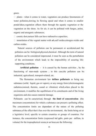 35
gases;
 plants– when it comes to water, vegetation can produce fenomenons of
water pollution,slowing its flowing speed and when it comes to smaller
ponds/lakes,vegetation affects them through the aquatic vegetation or the
vegetation on the shore. As for air, it can be polluted with fungus, polen,
organic and anorganic substances;
 cosmic dust,meteor falls can have radioactive capacities;
 immolation of the vegetal matter with ash,sulf oxides,nitrogen oxides and
carbon oxides.
Natural sources of pollution can be permanent or accidental,and the
pollution can be: biological,physical,chemical. Although the term of natural
pollution can be considered impersonal, it must be seen as the perturbation
of the environment which leads to the impossibility of assuring life-
supporting conditions.
Artificial pollution - it is caused by the human activities , by the
functioning of man-made systems ; in this case,the pollution can be:
industrial, agricultural, transport-related, etc.
The Romanian environment law defines pollutants as being any
substance (solid, liquid, gas or vapors), or any energy form (electromagnetic
radiation,ionized, thermic, sound or vibration) which,when placed in the
environment, it modifies the equilibrium of its constituents and of the living
organisms and also causes material damage.
Pollutants can be caracterised, through the limit of concentration (the
maximum concentration) for which a substance can present a polluting effect.
The concentration limits are dependant of the nature of the polluting
substance,of the effect that it has over the environmenti, the limits being set at
a legislative level, specific to certain countries or groups of countries. For
instance, the concentration limits (expressed ind ppbv, parts per million, in
volume) for the tropospherical ozone,in an hour,are the following:
 