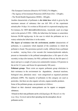 36
-The European Comission (Directive 92/73/EEC) 76-100ppbv;
- The Agency of Environment-Protection (AEP) from USA - 120 ppbv;
- The World Health Organisation (WHO) - 100 ppbv.
Another characteristic of pollutants is the lethal dose which is given by the
maximum amount of substance that can kill 50% of the experiment
animals,after 14 days. It is written as DL50 and it is expressed asmg/kg-corp.
For instance, for DDT (diclordifeniltricloretan, insecticide used on a large
scale in the period of 1950 - 1980), the lethal dose for humans is somewhere
between 50-500 mg/kg-corp. In the case in which the pollutants are in a
watery solution,the lethal dose is in the matter.
The degree of resistance into the environment, another characteristic of
pollutants, is a parametre which depends of the conditions in which the
pollutant is found. The persistence period is really different from a pollutant
to another, varying from a few seconds (for instance,hydroxide radicals,
present as intermediar in the polluted atmosphere,have a life span of a few
seconds), to days (for instance, for NH3 pollutant of the air, the life span is 2
days) and up to a couple of years,even centuries(for instance, CO persists in
the air for 2-3 years, and freons for aproximately 100 years).
Pollutant groups. There exists an organic pollutants group which,due to
their resistance in the environment (to degradation, chemical reactions,
biological ones, photolytic ones) were categorized as organical persisten
pollutants (OPP). The majority of pollutants in this category are used as
pesticides , but there are also organic solvents, organo-metallic products.
Some of the pollutant groups, are presented as it follows:
I.Based on their chemical nature,poluants can be organic or anorganic
substances;
II.based on their state,pollutants can be solid,liquid,gas; III. Based on the
way they formed and on their spreading into the atmosphere ,the air
pollutants can be:
 