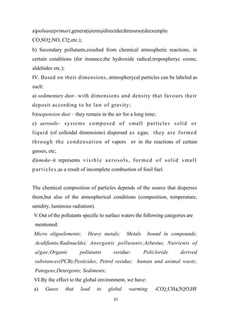 37
a)poluanţiprimari,generaţişiemişidirectdecătresurse(deexemplu
CO,SO2,NO, Cl2,etc.);
b) Secondary pollutants,resulted from chemical atmospheric reactions, in
certain conditions (for instance,the hydroxide radical,tropospheryc ozone,
aldehides etc.);
IV. Based on their dimensions, atmospherycal particles can be labeled as
such:
a) sedimentary dust– with dimensions and density that favours their
deposit according to he law of gravity;
b)suspension dust – they remain in the air for a long time;
c) aerosols– systems composed of small particles solid or
liquid (of colloidal dimensions) dispersed as agas; they are formed
through the condensation of vapors or in the reactions of certain
gasses, etc;
d)smoke–it represents visible aerosols , formed of solid small
particles,as a result of incomplete combustion of fosil fuel.
The chemical composition of particles depends of the source that disperses
them,but also of the atmospherical conditions (composition, temperature,
umidity, luminous radiation).
V.Out of the pollutants specific to surface waters the following categories are
mentioned:
Micro oligoelements; Heavy metals; Metals bound in compounds;
Acidifiants;Radinucldsi; Anorganic pollutants;Azbestus; Nutrients of
algae;Organic pollutants residue; Policloride derived
substances(PCB);Pesticides; Petrol residue; human and animal waste;
Patogens;Detergents; Sediments;
VI.By the effect to the global environment, we have:
a) Gases that lead to global warming -CO2,CH4,N2O,HF
 