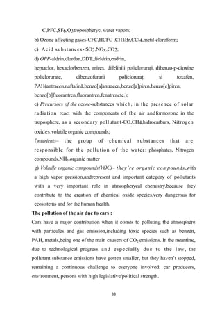 38
C,PFC,SF6,O3tropospheryc, water vapors;
b) Ozone affecting gases-CFC,HCFC ,CH3Br,CCl4,metil-cloroform;
c) Acid substances- SO2,NOx,CO2;
d) OPP-aldrin,clordan,DDT,dieldrin,endrin,
heptaclor, hexaclorbenzen, mirex, difelinili policloruraţi, dibenzo-p-dioxine
policlorurate, dibenzofurani policloruraţi şi toxafen,
PAH(antracen,naftalină,benzo[a]antracen,benzo[a]piren,benzo[e]piren,
benzo[b]fluorantren,fluorantren,fenatrenetc.);
e) Precursors of the ozone-substances which, in the presence of solar
radiation react with the components of the air andformozone in the
troposphere, as a secondary pollutant-CO,CH4,hidrocarburs, Nitrogen
oxides,volatile organic compounds;
f)nutrients– the group of chemical substances that are
responsible for the pollution of the water: phosphates, Nitrogen
compounds,NH3,organic matter
g) Volatile organic compounds(VOC)– they’re organic compounds,with
a high vapor pression,andrepresent and important category of pollutants
with a very important role in atmospherycal chemistry,because they
contribute to the creation of chemical oxide species,very dangerous for
ecosistems and for the human health.
The pollution of the air due to cars :
Cars have a major contribution when it comes to polluting the atmosphere
with particules and gas emission,including toxic species such as benzen,
PAH, metals,being one of the main causers of CO2 emissions. In the meantime,
due to technological progress and especially due to the law, the
pollutant substance emissions have gotten smaller, but they haven’t stopped,
remaining a continuous challenge to everyone involved: car producers,
environment, persons with high legislative/political strength.
 