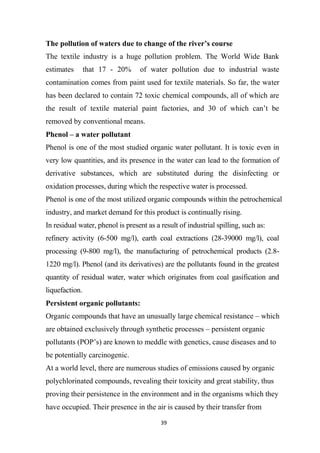 39
The pollution of waters due to change of the river’s course
The textile industry is a huge pollution problem. The World Wide Bank
estimates that 17 - 20% of water pollution due to industrial waste
contamination comes from paint used for textile materials. So far, the water
has been declared to contain 72 toxic chemical compounds, all of which are
the result of textile material paint factories, and 30 of which can’t be
removed by conventional means.
Phenol – a water pollutant
Phenol is one of the most studied organic water pollutant. It is toxic even in
very low quantities, and its presence in the water can lead to the formation of
derivative substances, which are substituted during the disinfecting or
oxidation processes, during which the respective water is processed.
Phenol is one of the most utilized organic compounds within the petrochemical
industry, and market demand for this product is continually rising.
In residual water, phenol is present as a result of industrial spilling, such as:
refinery activity (6-500 mg/l), earth coal extractions (28-39000 mg/l), coal
processing (9-800 mg/l), the manufacturing of petrochemical products (2.8-
1220 mg/l). Phenol (and its derivatives) are the pollutants found in the greatest
quantity of residual water, water which originates from coal gasification and
liquefaction.
Persistent organic pollutants:
Organic compounds that have an unusually large chemical resistance – which
are obtained exclusively through synthetic processes – persistent organic
pollutants (POP’s) are known to meddle with genetics, cause diseases and to
be potentially carcinogenic.
At a world level, there are numerous studies of emissions caused by organic
polychlorinated compounds, revealing their toxicity and great stability, thus
proving their persistence in the environment and in the organisms which they
have occupied. Their presence in the air is caused by their transfer from
 