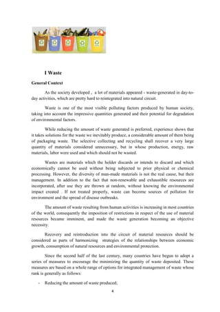 4
I Waste
General Context
As the society developed , a lot of materials appeared - waste-generated in day-to-
day activities, which are pretty hard to reintegrated into natural circuit.
Waste is one of the most visible polluting factors produced by human society,
taking into account the impressive quantities generated and their potential for degradation
of environmental factors.
While reducing the amount of waste generated is preferred, experience shows that
it takes solutions for the waste we inevitably produce, a considerable amount of them being
of packaging waste. The selective collecting and recycling shall recover a very large
quantity of materials considered unnecessary, but in whose production, energy, raw
materials, labor were used and which should not be wasted.
Wastes are materials which the holder discards or intends to discard and which
economically cannot be used without being subjected to prior physical or chemical
processing. However, the diversity of man-made materials is not the real cause, but their
management. In addition to the fact that non-renewable and exhaustible resources are
incorporated, after use they are thrown at random, without knowing the environmental
impact created . If not treated properly, waste can become sources of pollution for
environment and the spread of disease outbreaks.
The amount of waste resulting from human activities is increasing in most countries
of the world, consequently the imposition of restrictions in respect of the use of material
resources became imminent, and made the waste generation becoming an objective
necessity.
Recovery and reintroduction into the circuit of material resources should be
considered as parts of harmonizing strategies of the relationships between economic
growth, consumption of natural resources and environmental protection.
Since the second half of the last century, many countries have begun to adopt a
series of measures to encourage the minimizing the quantity of waste deposited. These
measures are based on a whole range of options for integrated management of waste whose
rank is generally as follows:
- Reducing the amount of waste produced;
 