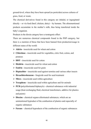 40
ground-level, where they have been spread (as pesticides) across cultures of
grass, food, or waste.
The chemical derivatives found in this category are inhaled, or ingurgitated
directly – or via food (beef, chicken, dairy) – by humans. The aforementioned
products accumulate in the mother’s milk, thus being transferred inside the
baby’s organism.
Products in the dioxin category have a teratogenic effect.
There are numerous chemical compounds found in the POP category, but
there is a mention of those that have been banned from production/usage in
different states of the world:
 Aldrin - insecticide used for wheat and cotton
 Chlordane - insecticide used for vegetables, citric fruit, cotton, and
potatoes
 DDT - insecticide used for cotton
 Dieldrin - insecticide used for wheat and cotton
 Endrin - insecticide used for grain
 Heptachlor - insecticide used against termites and various other insects
 Hexachlorobenzene - fungicide used for seed treatment
 Mirex - insecticide used within agriculture
 Toxaphene - insecticide used within agriculture and for animals
 PCB (polychlorinated biphenyls) - chemical substances with industrial
usage (heat exchanging fluid, electrical transformers, additive for plastics
and paints)
 Dioxins - chemical organo-chlorinated substances, which are an
unintentional byproduct of the combustion of plastics and especially of
organic substances
 Furans – chemical byproducts of the combustion of organic substances
 