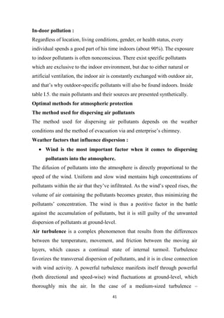 41
In-door pollution :
Regardless of location, living conditions, gender, or health status, every
individual spends a good part of his time indoors (about 90%). The exposure
to indoor pollutants is often nonconscious. There exist specific pollutants
which are exclusive to the indoor environment, but due to either natural or
artificial ventilation, the indoor air is constantly exchanged with outdoor air,
and that’s why outdoor-specific pollutants will also be found indoors. Inside
table I.5. the main pollutants and their sources are presented synthetically.
Optimal methods for atmospheric protection
The method used for dispersing air pollutants
The method used for dispersing air pollutants depends on the weather
conditions and the method of evacuation via and enterprise’s chimney.
Weather factors that influence dispersion :
Wind is the most important factor when it comes to dispersing
pollutants into the atmosphere.
The difusion of pollutants into the atmosphere is directly proportional to the
speed of the wind. Uniform and slow wind mentains high concentrations of
pollutants within the air that they’ve infiltrated. As the wind’s speed rises, the
volume of air containing the pollutants becomes greater, thus minimizing the
pollutants’ concentration. The wind is thus a pozitive factor in the battle
against the accumulation of pollutants, but it is still guilty of the unwanted
dispersion of pollutants at ground-level.
Air turbulence is a complex phenomenon that results from the differences
between the temperature, movement, and friction between the moving air
layers, which causes a continual state of internal turmoil. Turbulence
favorizes the transversal dispersion of pollutants, and it is in close connection
with wind activity. A powerful turbulence manifests itself through powerful
(both directional and speed-wise) wind fluctuations at ground-level, which
thoroughly mix the air. In the case of a medium-sized turbulence –
 
