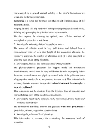 42
characterized by a neutral vertical stability – the wind’s fluctuations are
lower, and the turbulence is weak.
Turbulence is a factor that favorizes the difusion and formation speed of the
pollutant-air mix.
Keeping in mind that any method of atmospherical protection is quite costly,
defining and quantifying the pollution necessity is essential.
The data required for selecting the optimal, most efficient methods of
atmospherical protection is as follows :
1. Knowing the technology behind the pollution source
The source of pollution must be very well known and defined from a
constructional point of view (the height of the evacuation chimney, the
chimney’s diameter, the number of chimneys etc.). It is also important to
know the exact origin of the pollutants.
2. Knowing the physical and chemical nature of the pollutants
The physico-chemical processes that happen inside the monitorized
installation (the source) must be very well known in order to properly define
the exact chemical nature and physico-chemical traits of the pollutants (state
of aggregation, density, form, temperature, pressure etc.). This information is
necessary in order to answer the question: whom/what must the atmosphere
be protected from?
This information can be obtained from the technical (that of materials and
energy) balance sheet of the monitorized installation.
3. Knowing the effects of the pollutant on the environment, from a health and
economic point of view
The information mentioned answers the question: what must you protect?
(population, animals, vegetation, constructions)
4. Knowing the pollutants’ level of toxicity
This information is necessary for evaluationg the necessary level of
protection.
 