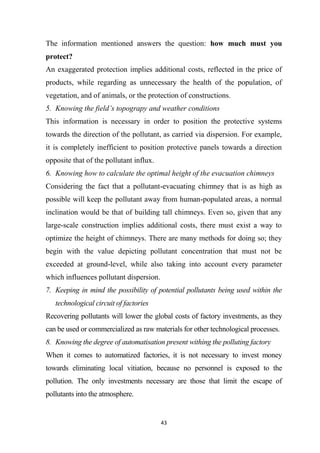 43
The information mentioned answers the question: how much must you
protect?
An exaggerated protection implies additional costs, reflected in the price of
products, while regarding as unnecessary the health of the population, of
vegetation, and of animals, or the protection of constructions.
5. Knowing the field’s topograpy and weather conditions
This information is necessary in order to position the protective systems
towards the direction of the pollutant, as carried via dispersion. For example,
it is completely inefficient to position protective panels towards a direction
opposite that of the pollutant influx.
6. Knowing how to calculate the optimal height of the evacuation chimneys
Considering the fact that a pollutant-evacuating chimney that is as high as
possible will keep the pollutant away from human-populated areas, a normal
inclination would be that of building tall chimneys. Even so, given that any
large-scale construction implies additional costs, there must exist a way to
optimize the height of chimneys. There are many methods for doing so; they
begin with the value depicting pollutant concentration that must not be
exceeded at ground-level, while also taking into account every parameter
which influences pollutant dispersion.
7. Keeping in mind the possibility of potential pollutants being used within the
technological circuit of factories
Recovering pollutants will lower the global costs of factory investments, as they
can be used or commercialized as raw materials for other technological processes.
8. Knowing the degree of automatisation present withing the polluting factory
When it comes to automatized factories, it is not necessary to invest money
towards eliminating local vitiation, because no personnel is exposed to the
pollution. The only investments necessary are those that limit the escape of
pollutants into the atmosphere.
 