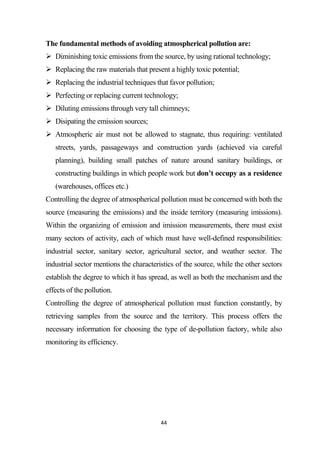 44
The fundamental methods of avoiding atmospherical pollution are:
 Diminishing toxic emissions from the source, by using rational technology;
 Replacing the raw materials that present a highly toxic potential;
 Replacing the industrial techniques that favor pollution;
 Perfecting or replacing current technology;
 Diluting emissions through very tall chimneys;
 Disipating the emission sources;
 Atmospheric air must not be allowed to stagnate, thus requiring: ventilated
streets, yards, passageways and construction yards (achieved via careful
planning), building small patches of nature around sanitary buildings, or
constructing buildings in which people work but don’t occupy as a residence
(warehouses, offices etc.)
Controlling the degree of atmospherical pollution must be concerned with both the
source (measuring the emissions) and the inside territory (measuring imissions).
Within the organizing of emission and imission measurements, there must exist
many sectors of activity, each of which must have well-defined responsibilities:
industrial sector, sanitary sector, agricultural sector, and weather sector. The
industrial sector mentions the characteristics of the source, while the other sectors
establish the degree to which it has spread, as well as both the mechanism and the
effects of the pollution.
Controlling the degree of atmospherical pollution must function constantly, by
retrieving samples from the source and the territory. This process offers the
necessary information for choosing the type of de-pollution factory, while also
monitoring its efficiency.
 