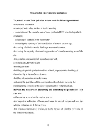 45
Measures for environmental protection
To protect waters from pollution we can take the following measures:
-wastewater treatments
-reusing of water after partials or total cleansing
- renunciation of the manufacture of toxic products(DDT, non-biodegradable
detergents)
- increasing of surfaces with wastewater
- increasing the capacity of self-purification of natural courses by:
-increasing of dilution on the discharge on natural courses
-increasing the capacity of natural oxygenation of rivers,by creating waterfalls
etc.
-the complex arrangement of natural courses with
accumulations,derivations,etc
-building of dams
-building of specials pools that collect rubbish,to prevent the shedding of
them directly in the surfaces of water.
-building of protection areas for water
-reducing the quantity and the concentration of pollutants by using the
manufacturing technology to reduce the amount of water involved.
Between the measures of preventing and combating the pollution of soil
also are:
-afforestation areas with the erosion process
-the hygenical collection of household waste in special recipes,and also the
selectiv collection on different types.
-the organized removal of wastes,on shorts periods of time,the recycling or
the controlled disposal.
 