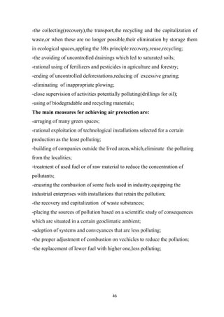 46
-the collecting(recovery),the transport,the recycling and the capitalization of
waste,or when these are no longer possible,their elimination by storage them
in ecological spaces,appling the 3Rs principle:recovery,reuse,recycling;
-the avoiding of uncontrolled drainings which led to saturated soils;
-rational using of fertilizers and pesticides in agriculture and forestry;
-ending of uncontrolled deforestations,reducing of excessive grazing;
-eliminating of inappropriate plowing;
-close supervision of activities potentially polluting(drillings for oil);
-using of biodegradable and recycling materials;
The main measures for achieving air protection are:
-arraging of many green spaces;
-rational exploitation of technological installations selected for a certain
production as the least polluting;
-building of companies outside the lived areas,which,eliminate the polluting
from the localities;
-treatment of used fuel or of raw material to reduce the concentration of
pollutants;
-enusring the combustion of some fuels used in industry,equipping the
industrial enterprises with installations that retain the pollution;
-the recovery and capitalization of waste substances;
-placing the sources of pollution based on a scientific study of consequences
which are situated in a certain geoclimatic ambient;
-adoption of systems and conveyances that are less polluting;
-the proper adjustment of combustion on vechicles to reduce the pollution;
-the replacement of lower fuel with higher one,less polluting;
 