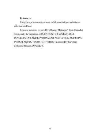 47
References:
1.http://www.bucurestirecicleaza.ro/informatii-despre-colectarea-
selectiva.html#sus;
2.Course materials prepared by „Quarter Mediation” from Holand at
trening activity Comenius „EDUCATION FOR SUSTAINABLE
DEVELOPMENT AND ENVIRONMENT PROTECTION AND USING
INDOOR AND OUTDOOR ACTIVITIES”-sponsored by European
Comision through ANPCDEFP.
 