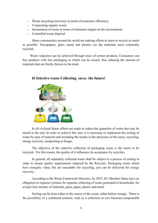 5
- Waste recycling (recovery) in terms of economic efficiency;
- Composting organic waste;
- Incineration of waste in terms of minimum impact on the environment;
- Controlled waste disposal
Many communities around the world are making efforts to learn to recycle as much
as possible. Newspapers, glass, metal and plastics are the materials most commonly
recycled.
Waste reduction can be achieved through reuse of certain products. Consumers can
buy products with less packaging or which can be reused, thus reducing the amount of
materials that are finally thrown in the trash.
II Selective waste Collecting saves the future!
In all civilized States efforts are made to reduce the quantities of waste that may be
stored in the end. In order to achieve this aim, it is necessary to implement the sorting of
waste by type of material and including the results in the processes of the reuse, recycling,
energy recovery, composting or biogas.
The objective of the selective collection of packaging waste is the waste to be
recycled. For this reason, the quality of it influences its acceptance by recyclers.
In general, all separately collected waste shall be subject to a process of sorting in
order to ensure quality requirements imposed by the Recycler. Packaging waste which
have energetic value, but are unsuitable for recycling, you can be delivered for energy
recovery.
According to the Waste Framework Directive, by 2015, EU Member States have an
obligation to organize systems for separate collecting of waste generated in households, for
at least four streams of materials, glass, paper, plastic and metal.
Sorting can be done either at the source of the waste, either before storage. There is
the possibility of a combined solution, such as a collection in two fractions-compostable
 