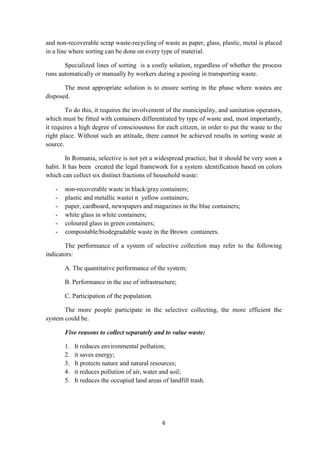 6
and non-recoverable scrap waste-recycling of waste as paper, glass, plastic, metal is placed
in a line where sorting can be done on every type of material.
Specialized lines of sorting is a costly solution, regardless of whether the process
runs automatically or manually by workers during a posting in transporting waste.
The most appropriate solution is to ensure sorting in the phase where wastes are
disposed.
To do this, it requires the involvement of the municipality, and sanitation operators,
which must be fitted with containers differentiated by type of waste and, most importantly,
it requires a high degree of consciousness for each citizen, in order to put the waste to the
right place. Without such an attitude, there cannot be achieved results in sorting waste at
source.
In Romania, selective is not yet a widespread practice, but it should be very soon a
habit. It has been created the legal framework for a system identification based on colors
which can collect six distinct fractions of household waste:
- non-recoverable waste in black/gray containers;
- plastic and metallic wastei n yellow containers;
- paper, cardboard, newspapers and magazines in the blue containers;
- white glass in white containers;
- coloured glass in green containers;
- compostable/biodegradable waste in the Brown containers.
The performance of a system of selective collection may refer to the following
indicators:
A. The quantitative performance of the system;
B. Performance in the use of infrastructure;
C. Participation of the population.
The more people participate in the selective collecting, the more efficient the
system could be.
Five reasons to collect separately and to value waste:
1. It reduces environmental pollution;
2. it saves energy;
3. It protects nature and natural resources;
4. it reduces pollution of air, water and soil;
5. It reduces the occupied land areas of landfill trash.
 