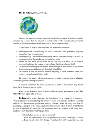 7
III To reduce, reuse, recycle.
Most of the waste in the every day trash is 100% recoverable, and if the potential
for recovery is used, then the amount of stored waste will be reduced, along with the
amount of methane emissions which contribute to the greenhouse effect.
If you choose to recycle these materials, the benefits are numerous:
- reducing the risk of minimizing the natural resources - each process of recycling
means less new raw materials;
- reducing energy consumption-the recycling process, though an energy consumer is
more economical than producing new materials again;
- reduce air and water pollution-due to the fact that it is based on the already
processed materials, the process is less polluted than the production itself;
- decrease the need to open new spaces for the storage of the waste-recycling means
lowering the amount of materials deposited in landfills.;
- the creation of jobs and material benefits -recycling is a new economic sector that
requires a workforce and brings profit.
To preserve the quality of the environment, we must be aware why an effective
waste management is so important to us.
It requires control of the waste we produce, in order to be sure that they do not
harm the environment and our health.
What can we do so that future generations have the same resources as we do? The
three "R" may represent a response.
Reduce-refers to the decrease, the diminishing (as a proportion or quantity).
"Waste reduction" means reducing the amount of waste even before a purchase, acquiring
only the strictly necessary products or products that don't waste too many materials for
packaging. A key part of the waste reduction is conservation, which means a moderate use
of natural resources. We can reduce the amount of waste we produce by choosing those
products which should not reach the cemetery:
- first of all, buy and use as little as possible!
If we all buy more than we need, the planet should be four times higher in order
to have enough room for storage. Therefore, buy only necessities and use
 