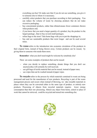8
everything you buy! Or make sure that if you do not use something, you give it
to someone else to whom it is necessary;
- carefully select products that you purchase according to their packaging. You
can reduce the volume of waste by choosing products that do not make
excessive packaging;
- buy concentrated products, rather than diluted-means fewer containers thrown
when products end;
- if you know that you need a larger quantity of a product, buy the product in the
largest package , than to buy several small packages;
- refuse bags to the store! Take home bags with you to put the shoppings in;
- buy and use sustainable products that resist longer and can be used several
times.
To reuse-refers to the introduction into economic circulation of the products in
their original form, instead of being thrown away. Certain products can be reused, by
giving them to someone who needs them more.
Remember: what you don't need might be welcome by somebody else!
There are some examples of products that can be reused:
- when you decide to replace something, donate things that you don't use
anymore,they will certainly be well received;
- use gift bags of textile material that can be reused, instead of paper ones;
- use wipes that can be washed instead of paper wipes
To recycle-refers to the process by which materials contained in waste are being
processed and used for the manufacture of new products. Recycling is part of the waste
management process and occurs when instead of throwing, we take reusable materials in
places where they can be converted either in the same type of product, or entirely new
products. Processing of objects from recycled materials requires lower energy
consumption than their raw processing. Almost any object from home, school or place of
work that cannot be retrieved, could be recycled and turned into something else.
 