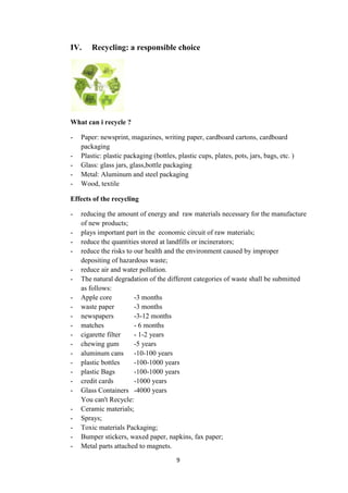 9
IV. Recycling: a responsible choice
What can i recycle ?
- Paper: newsprint, magazines, writing paper, cardboard cartons, cardboard
packaging
- Plastic: plastic packaging (bottles, plastic cups, plates, pots, jars, bags, etc. )
- Glass: glass jars, glass,bottle packaging
- Metal: Aluminum and steel packaging
- Wood, textile
Effects of the recycling
- reducing the amount of energy and raw materials necessary for the manufacture
of new products;
- plays important part in the economic circuit of raw materials;
- reduce the quantities stored at landfills or incinerators;
- reduce the risks to our health and the environment caused by improper
depositing of hazardous waste;
- reduce air and water pollution.
- The natural degradation of the different categories of waste shall be submitted
as follows:
- Apple core -3 months
- waste paper -3 months
- newspapers -3-12 months
- matches - 6 months
- cigarette filter - 1-2 years
- chewing gum -5 years
- aluminum cans -10-100 years
- plastic bottles -100-1000 years
- plastic Bags -100-1000 years
- credit cards -1000 years
- Glass Containers -4000 years
You can't Recycle:
- Ceramic materials;
- Sprays;
- Toxic materials Packaging;
- Bumper stickers, waxed paper, napkins, fax paper;
- Metal parts attached to magnets.
 