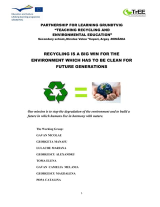 1
PARTNERSHIP FOR LEARNING GRUNDTVIG
“TEACHING RECYCLING AND
ENVIRONMENTAL EDUCATION”
Secondary school,,Nicolae Velea "Cepari, Argeş -ROMÂNIA
RECYCLING IS A BIG WIN FOR THE
ENVIRONMENT WHICH HAS TO BE CLEAN FOR
FUTURE GENERATIONS
Our mission is to stop the degradation of the environment and to build a
future in which humans live in harmony with nature.
The Working Group:
GAVAN NICOLAE
GEORGETA MANAFU
LULACHE MARIANA
GEORGESCU ALEXANDRU
TOMA ELENA
GAVAN CAMELIA MELANIA
GEORGESCU MAGDALENA
POPA CATALINA
 
