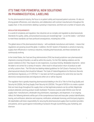 2
IT’S TIME FOR POWERFUL NEW SOLUTIONS
IN PHARMACEUTICAL LABELING
For the pharmaceutical industry, the focus is on patient safety and improved patient outcomes. It’s also on
driving greater efficiencies, cost reductions, and collaboration with contract manufacturers throughout the
supply chain. In this environment, labeling is growing in importance, and there are a number of reasons why.
REGULATORY REQUIREMENTS
In a world of complexity and regulation, few industries are as complex and regulated as pharmaceuticals.
Standards for quality, safety, and procedural accuracy are exceedingly high – as are the stakes – and failure
to meet these standards can have profound consequences, including loss of life.
The global nature of the pharmaceutical industry – with worldwide manufacture and markets – means that
regulations are growing around the globe. In addition, the GS1 System of Standards is aimed at improving
supply chain efficiencies in numerous industries, including pharmaceuticals, and these standards are
continuously evolving.
In the United States, the Food and Drug Administration (FDA) has broad jurisdiction over pharmaceutical
shipments crossing US borders, as well as within the country. For the FDA, labeling violations are the
easiest violations to find. They require no site inspections, no product testing. Mislabeled shipments - where
the label is not correct for a variety of reasons - often result in refusal and/or return of product as well
as hefty customs fines. The FDA also has labeling-related guidelines for GxP (Good x Practices) for the
pharmaceutical industry that should be followed. The Code of Federal Regulations for Electronic Records
and Electronic Signatures, or 21 CFR Part 11, has been set forth as guidance for some time, but now the
electronics transactional data and eSignatures either are or will be required.
The regulation that is greatly impacting pharmaceutical labeling in the US is Title II of the Drug Quality and
Security Act (DQSA), the Drug Supply Chain Security Act (DSCSA). The goal of DSCSA is to create a system
that can trace drugs throughout the supply chain so that legitimate products can be verified, illegitimate
products detected, and drug product recalls facilitated. Provisions covered under DSCSA cover the full
supply chain: manufacturers, wholesaler drug distributers, repackagers, and dispensers. In an ongoing
rollout, the following elements will be part of the comprehensive track and trace plan: product identification,
tracing, and verification; detection and response; notification; wholesaler licensing; and third-party logistics.
All stakeholders will share responsibility for securing the pharmaceutical supply chain to protect providers
and patients, and to guard against mishandling of products through counterfeiting, gray marketing, and
diversion.
 