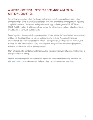 9
A MISSION-CRITICAL PROCESS DEMANDS A MISSION-
CRITICAL SOLUTION
Across the pharmaceutical industry landscape, labeling is increasingly recognized as a mission-critical
process that helps further an organization’s strategic goals. First and foremost: meeting exacting regulatory
compliance standards. This means a labeling solution that supports labeling that is GS1, DSCSA, and
21 CFR Part 11 compliant. In addition to offering labeling that helps ensure compliance, a labeling solution
should be able to stand up to audit demands.
Beyond regulation, pharmaceutical companies require a labeling solution that’s standardized and centralized,
and taps into the data and business rules of existing enterprise systems. Such a solution enables
organizations to become more operationally efficient – saving on costs, avoiding expensive mistakes, and
ensuring that even the most remote facility is in compliance with governmental and industry regulations,
while also meeting overall internal branding standards.
That’s why some of the world’s foremost pharmaceutical manufacturers rely on Loftware to help them take a
strategic approach to labeling.
See how Loftware can provide you a competitive edge to stay compliant while improving the bottom line.
Visit www.loftware.com and keep up with the latest industry news by subscribing to our Blog.
 