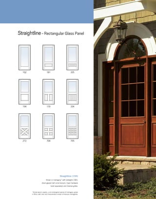 Straightline (194)
Shown in mahogany* with sidelights (182),
direct-glazed half circle transom, Capri hardware
(sold separately) and Colonial grilles.
102
194 179
181 335
334
272 705704
Straightline- Rectangular Glass Panel
	 *Actual wood is sapele, a non-endangered species of mahogany, grown
in Africa, with color and characteristics similar to American mahoganies.
 