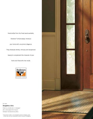 Handcrafted from the finest wood available,
Andersen®
entranceways introduce
your home with uncommon elegance.
They showcase artistry, intricacy and exceptional
beauty to complement the character of your
home and those who live inside.
On cover:
Straightline (331)
Shown as a double door in mahogany*
with a direct-glazed Arch transom.
Hardware manufactured by others.
*	Actual wood is sapele, a non-endangered species of mahogany, grown
in Africa, with color and characteristics similar to American mahoganies.
 