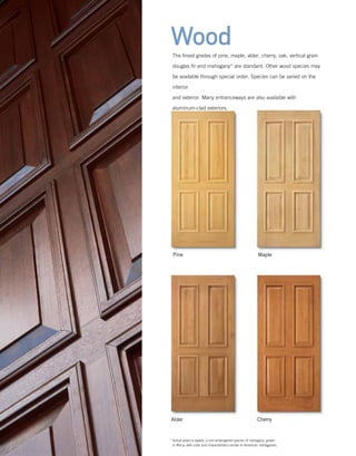 Wood
Pine Maple
Alder Cherry
The finest grades of pine, maple, alder, cherry, oak, vertical grain
douglas fir and mahogany* are standard. Other wood species may
be available through special order. Species can be varied on the
interior
and exterior. Many entranceways are also available with
aluminum-clad exteriors.
*	Actual wood is sapele, a non-endangered species of mahogany, grown
in Africa, with color and characteristics similar to American mahoganies.
 