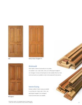 29
Brickmould
Seven widths of exterior brickmould and nine profiles
are available in pine, maple, alder, cherry, oak, vertical grain douglas fir
and mahogany*. Curved and lineal options are also available. Aluminum-clad
brickmould options are available to match entranceways with clad exteriors.
Oak
Mahogany*
Interior Casing
Nineteen profiles of interior casing are available
in accenting pine, maple, alder, cherry, oak,
vertical grain douglas fir and mahogany.*
Curved and lineal options are available.
Vertical Grain Douglas Fir
*	Actual wood is sapele, a non-endangered species of mahogany, grown
in Africa, with color and characteristics similar to American mahoganies.
 