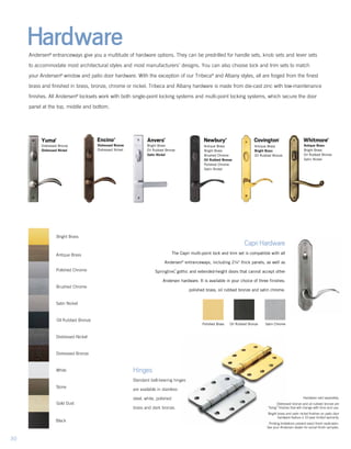 Hardware
Hinges
Standard ball-bearing hinges
are available in stainless
steel, white, polished
brass and dark bronze.
Hardware sold separately.
Distressed bronze and oil rubbed bronze are
“living” finishes that will change with time and use.
Bright brass and satin nickel finishes on patio door
hardware feature a 10-year limited warranty.
Printing limitations prevent exact finish replication.
See your Andersen dealer for actual finish samples.
CapriHardware
The Capri multi-point lock and trim set is compatible with all
Andersen®
entranceways, including 2¼" thick panels, as well as
Springline™
, gothic and extended-height doors that cannot accept other
Andersen hardware. It is available in your choice of three finishes:
polished brass, oil rubbed bronze and satin chrome.
	Polished Brass	 Oil Rubbed Bronze	 Satin Chrome
Andersen®
entranceways give you a multitude of hardware options. They can be predrilled for handle sets, knob sets and lever sets
to accommodate most architectural styles and most manufacturers’ designs. You can also choose lock and trim sets to match
your Andersen®
window and patio door hardware. With the exception of our Tribeca®
and Albany styles, all are forged from the finest
brass and finished in brass, bronze, chrome or nickel. Tribeca and Albany hardware is made from die-cast zinc with low-maintenance
finishes. All Andersen®
locksets work with both single-point locking systems and multi-point locking systems, which secure the door
panel at the top, middle and bottom.
Bright Brass
Antique Brass
Polished Chrome
Brushed Chrome
Satin Nickel
Oil Rubbed Bronze
Distressed Nickel
Distressed Bronze
White
Stone
Black
Gold Dust
Anvers®
Newbury®
Covington™
Antique Brass
Bright Brass
Oil Rubbed Bronze
Whitmore®
Antique Brass
Bright Brass
Oil Rubbed Bronze
Satin Nickel
Bright Brass
Oil Rubbed Bronze
Satin Nickel
Antique Brass
Bright Brass
Brushed Chrome
Oil Rubbed Bronze
Polished Chrome
Satin Nickel
Encino®
Distressed Bronze
Distressed Nickel
Yuma®
Distressed Bronze
Distressed Nickel
30
 