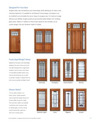 Frank Lloyd Wright®
Series
Adapted from windows Frank Lloyd Wright
designed, this series remains true to the
principles that governed his original work:
simplicity, unity and nature. Each panel
is handcrafted by skilled artisans using
centuries‑old techniques and, as often
as possible, the glass is selected from the
same sources specified by Wright himself.
Classic Series™
The four styles included in our
Classic Series™
panels represent
major architectural design themes from
the late 1800s through the 1930s.
Their symmetric patterns are available
in distinctive color schemes as well
as colorless glass, and their caming
may be finished with a gold tone,
silver tone or antique patina.
Designed For Your Door
Art glass adds color and beauty to your entranceway, while allowing you to make a truly
individual statement. It is available for all Andersen®
entranceways, and patterns can
be modified to accommodate the size or shape of any glass area. For maximum energy
efficiency and stability, art glass panels are permanently sealed between the insulating
glass panes. Patterns in addition to those shown below are also available, as are
custom designs. Ask your Andersen dealer for details.
Diamond Lights Lotus Regency Victoria
Colonnade Eucalyptus Prairie Rhythm Wichita
33“Frank Lloyd Wright” is a registered trademark of the Frank Lloyd Wright Foundation.
 