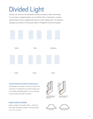Divided LightAndersen can provide just the right grilles to enhance any shape or style of entranceway.
You can choose a recognized pattern, such as Colonial, Prairie or Renaissance, recreate a
specific design or have our designers work with you to craft a signature look. The illustrations
below give you examples of some popular patterns in Straightline and Arched entryways.
Grille Profiles & Widths
Grilles are available in two standard profiles — Chamfer and
Roman Ogee. All profiles are available in five standard widths:
¾," 7/8," 11/8," 1½" and 2¼".
Full divided light creates
a look of architectural
authenticity.
A removable interior grille
makes cleaning easy.
Interior/Exterior Grille Combinations
Full divided light includes grilles on the interior and exterior of the
entranceway. It is available with spacer between the glass panes
for an authentic divided light appearance. For ease of cleaning,
a simple removable interior grille is also offered.
Custom Custom
Prairie RenaissanceColonial
Chamfer Profile Roman Ogee Profile
Custom
35
 