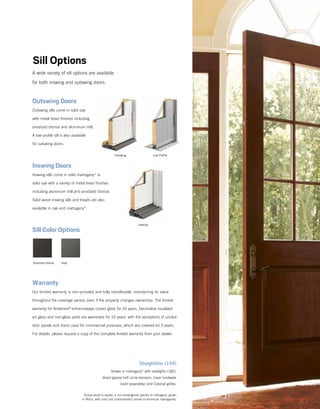 Sill Options
Inswing Doors
Inswing sills come in solid mahogany* or
solid oak with a variety of metal tread finishes
including aluminum mill and anodized bronze.
Solid wood inswing sills and treads are also
available in oak and mahogany*.
A wide variety of sill options are available
for both inswing and outswing doors.
Outswing Doors
Outswing sills come in solid oak
with metal tread finishes including
anodized bronze and aluminum mill.
A low-profile sill is also available
for outswing doors.
Sill Color Options
Straightline (194)
Shown in mahogany*­­­­with sidelights (182),
direct-glazed half circle transom, Capri hardware
(sold separately) and Colonial grilles.
Low Profile
Anodized bronze Gray
Outswing
Inswing
Warranty
Our limited warranty is non-prorated and fully transferable, maintaining its value
throughout the coverage period, even if the property changes ownership. The limited
warranty for Andersen®
entranceways covers glass for 20 years. Decorative insulated
art glass and non-glass parts are warranted for 10 years, with the exceptions of unclad
door panels and doors used for commercial purposes, which are covered for 5 years.
For details, please request a copy of the complete limited warranty from your dealer.
*Actual wood is sapele, a non-endangered species of mahogany, grown
in Africa, with color and characteristics similar to American mahoganies.
 