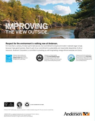 Andersen is a charter member
of the U.S. Green Building Council
and a strong supporter of its LEED®
(Leadership in Energy and Environmental
Design) Green Building Rating System.
Andersen was the first window and
door manufacturer with Green Seal™
certified products. Please visit our web
site at www.andersenwindows.com for
a list of certified products.
Andersen makes windows and
doors with options that achieve
ENERGY STAR® 6.0 certification
throughout the United States.
HASABUSINESS PARTNER.
IMPROVINGTHE VIEW OUTSIDE.
Respect for the environment is nothing new at Andersen.
For more than a century, it’s been part of who we are. Our commitment to recycle and reclaim materials began simply
because it was good business. Now it’s part of our commitment to sustainability and responsible stewardship of all our
resources. Andersen Corporation is committed to providing you with long-lasting, energy-efficient windows and doors.
“ENERGY STAR” is a registered trademark of the U.S. Environmental Protection Agency.
All trademarks where denoted are marks of their respective owners.
©2015 Andersen Corporation. All rights reserved.10/15 Part #2000652
10%
Printed on FSC®
certified paper, produced using Green-e certified renewable energy, with 10% post consumer recovered fiber.
10% POST CONSUMER RECYCLED FIBER
 