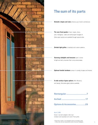 5
Dramatic shapes and sizes enhance your home’s architecture.
The very finest grades of oak, maple, cherry,
pine, mahogany*, alder and vertical grain douglas fir.
Other wood species are available through special order.
Divided light grilles in standard and custom patterns.
Stunning sidelights and transoms open a home
to light and add a dramatic flair to any entranceway.
Optional handle hardware comes in a variety of styles and finishes.
A wide variety of glass options offer efficiency
and beauty. Decorative glass options available.
Thesum of its parts
Rectangular........................................7
Arched ...............................................17
Options & Accessories..................28
Arch (108)
Shown in oak with sidelights (118), Capri
hardware (sold separately) and custom Prairie grilles.
*	Actual wood is sapele, a non-endangered species of mahogany, grown
in Africa, with color and characteristics similar to American mahoganies.
 