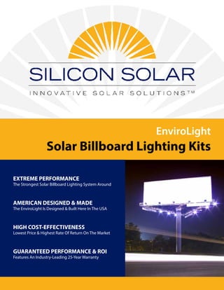 EnviroLight
Solar Billboard Lighting Kits
EXTREME PERFORMANCE
The Strongest Solar Billboard Lighting System Around
AMERICAN DESIGNED & MADE
The EnviroLight Is Designed & Built Here In The USA
HIGH COST-EFFECTIVENESS
Lowest Price & Highest Rate Of Return On The Market
GUARANTEED PERFORMANCE & ROI
Features An Industry-Leading 25-Year Warranty
 