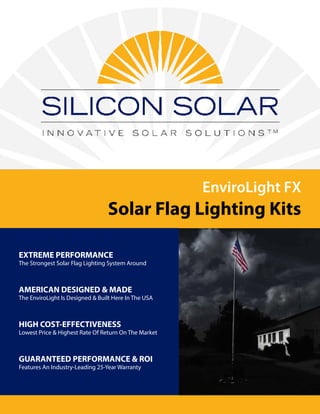 EnviroLight FX
Solar Flag Lighting Kits
EXTREME PERFORMANCE
The Strongest Solar Flag Lighting System Around
AMERICAN DESIGNED & MADE
The EnviroLight Is Designed & Built Here In The USA
HIGH COST-EFFECTIVENESS
Lowest Price & Highest Rate Of Return On The Market
GUARANTEED PERFORMANCE & ROI
Features An Industry-Leading 25-Year Warranty
 